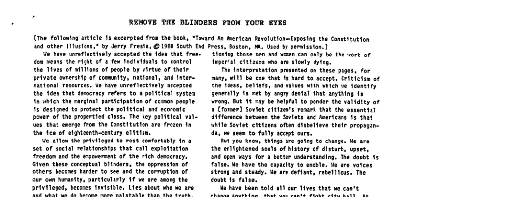 REMOVE THE BLINDERS FROM YOUR EYES  (The following article 1s excerpted from the book, “Toward An American Revolutfon—Exposing the Constitution  and other T11ustons,  We have ureflectively accepted the idea that free- dom reans the right of & few fndividuals to control the Tives of ni111ons of people by virtue of their private ownership of comuntty, national, and fnter- natfonal resources. Ve have unreflectively accepted the fdea that desocracy refers to a political systen in which the marginal participation of comon people 15 destgned to protect the political and economtc power of the propertied class. The key political val- Ues that emerge from the Constitution are frozen fn the fce of efghteenth-century elitisn,  We allow the privileged to rest confortably fn a set of socfal relatfonships that call exploftation freedom and the espowerent of the rich desocracy. Given these conceptual blinders, the oppression of others becones harder to see and the corruption of our own humanity, particularly 1f we are anong the privileged, becones fnvisible, Lies about who ve are Tk cnt e de horsns mare malatahle thas tha Sembth.  by Jerry Fresta, © 1988 South End Press, Soston, MA. Used by permission. )  tHontng those sen and wozen can only be the work of tmpertal cftizens who are slonly dying.  The Interpretation presented on these pages, for many, ¥i11 be one that 15 hard to accept. Criticism of the fdeas, belfefs, and values with which ve 1dentify generally fs set by angry denfal that anything 1s wrong. But 1t may be helpful to ponder the validity of a [forser] Soviet citizen’s remark that the essential difference betueen the Soviets and Anerfcans §s that while Soviet citizens often disbelfeve their prog da, we seen to fully accept ours.  But you know, things are going to change. We are the enlightened souls of history of disturb, upset, and open ways for a better understanding. The doubt 1s false. Wo have the capacity to enoble. We are voices strong and steady. We are deffant, rebellfous, The doust 15 false.  Ve have been told a1l our Tives that we can’t harne srethire  Ahas une rante T4ebe ~tee 5oty me  